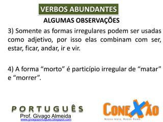 ALGUMAS OBSERVAÇÕES
3) Somente as formas irregulares podem ser usadas
como adjetivo, por isso elas combinam com ser,
estar, ficar, andar, ir e vir.
4) A forma “morto” é particípio irregular de “matar”
e “morrer”.
VERBOS ABUNDANTES
Prof. Givago Almeidawww.givagoportugues.blogspot.com
 