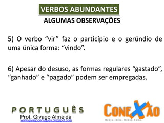 ALGUMAS OBSERVAÇÕES
5) O verbo “vir” faz o particípio e o gerúndio de
uma única forma: “vindo”.
6) Apesar do desuso, as formas regulares “gastado”,
“ganhado” e “pagado” podem ser empregadas.
VERBOS ABUNDANTES
Prof. Givago Almeidawww.givagoportugues.blogspot.com
 
