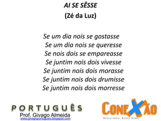 AI SE SÊSSE
(Zé da Luz)
Se um dia nois se gostasse
Se um dia nois se queresse
Se nois dois se empareasse
Se juntim nois dois vivesse
Se juntim nois dois morasse
Se juntim nois dois drumisse
Se juntim nois dois morresse
Prof. Givago Almeidawww.givagoportugues.blogspot.com
 