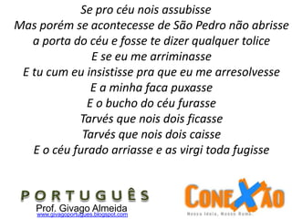 Se pro céu nois assubisse
Mas porém se acontecesse de São Pedro não abrisse
a porta do céu e fosse te dizer qualquer tolice
E se eu me arriminasse
E tu cum eu insistisse pra que eu me arresolvesse
E a minha faca puxasse
E o bucho do céu furasse
Tarvés que nois dois ficasse
Tarvés que nois dois caisse
E o céu furado arriasse e as virgi toda fugisse
Prof. Givago Almeidawww.givagoportugues.blogspot.com
 