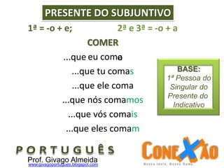 1ª = -o + e; 2ª e 3ª = -o + a
COMER
eu com
...que tu comas
...que ele coma
...que nós comamos
...que vós comais
...que eles comam
...que a
PRESENTE DO SUBJUNTIVO
o
Prof. Givago Almeidawww.givagoportugues.blogspot.com
BASE:
1ª Pessoa do
Singular do
Presente do
Indicativo
 