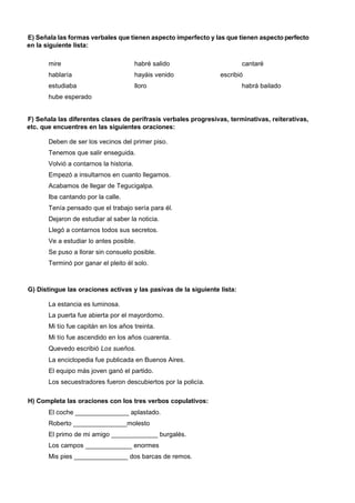E) Señala las formas verbales que tienen aspecto imperfecto y las que tienen aspecto perfecto
en la siguiente lista:
mire

habré salido

hablaría

hayáis venido

estudiaba

cantaré

lloro

escribió
habrá bailado

hube esperado

F) Señala las diferentes clases de perífrasis verbales progresivas, terminativas, reiterativas,
etc. que encuentres en las siguientes oraciones:
Deben de ser los vecinos del primer piso.
Tenemos que salir enseguida.
Volvió a contarnos la historia.
Empezó a insultarnos en cuanto llegamos.
Acabamos de llegar de Tegucigalpa.
Iba cantando por la calle.
Tenía pensado que el trabajo sería para él.
Dejaron de estudiar al saber la noticia.
Llegó a contarnos todos sus secretos.
Ve a estudiar lo antes posible.
Se puso a llorar sin consuelo posible.
Terminó por ganar el pleito él solo.

G) Distingue las oraciones activas y las pasivas de la siguiente lista:
La estancia es luminosa.
La puerta fue abierta por el mayordomo.
Mi tío fue capitán en los años treinta.
Mi tío fue ascendido en los años cuarenta.
Quevedo escribió Los sueños.
La enciclopedia fue publicada en Buenos Aires.
El equipo más joven ganó el partido.
Los secuestradores fueron descubiertos por la policía.
H) Completa las oraciones con los tres verbos copulativos:
El coche _______________ aplastado.
Roberto _______________molesto
El primo de mi amigo _____________ burgalés.
Los campos _____________ enormes
Mis pies _______________ dos barcas de remos.

 