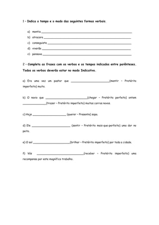 1 – Indica o tempo e o modo das seguintes formas verbais.
a) mentia ______________________________________________________
b) atracara ____________________________________________________
c) conseguiste __________________________________________________
d) viverão _____________________________________________________
e) pensava _____________________________________________________
2 – Completa as frases com os verbos e os tempos indicados entre parênteses.
Todos os verbos deverão estar no modo Indicativo.
a) Era uma vez um pastor que _______________________(mentir – Pretérito
imperfeito) muito.
b) O navio que _________________________(chegar – Pretérito perfeito) ontem
______________(trazer – Pretérito imperfeito) muitos carros novos.
c) Hoje ____________________ (querer – Presente) sopa.
d) Ele _______________________ (sentir – Pretérito mais-que-perfeito) uma dor no
peito.
e) O sol ______________________(brilhar – Pretérito imperfeito) por toda a cidade.
f) Vós
____________________________(receber – Pretérito imperfeito) uma
recompensa por este magnífico trabalho.