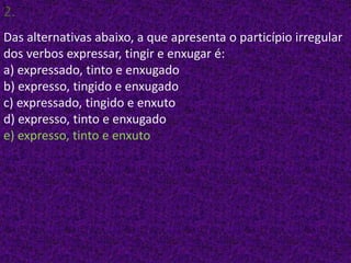 2.)
Das alternativas abaixo, a que apresenta o particípio irregular
dos verbos expressar, tingir e enxugar é:
a) expressado, tinto e enxugado
b) expresso, tingido e enxugado
c) expressado, tingido e enxuto
d) expresso, tinto e enxugado
e) expresso, tinto e enxuto
 