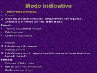 Modo indicativo
 Tempos verbais do indicativo.
 Presente
 Indica fato que ocorre no dia a dia, corriqueiramente( com frequência ).
Caracteriza-se este tempo pela frase Todos os dias .
Exemplo:
• Todos os dias, caminho no zerão.
• Estudo no Maxi.
• Confio em meus amigos.
 Pretérito
 Indica fatos que já ocorreram.
 Pretérito perfeito
 Indica fatos que ocorreu no passado em determinados momentos, observados
depois de concluídos.
Exemplos:
• Ontem caminhei no zerão.
• Estudei com o maxi ano passado.
• Confiei em meus amigos.
 