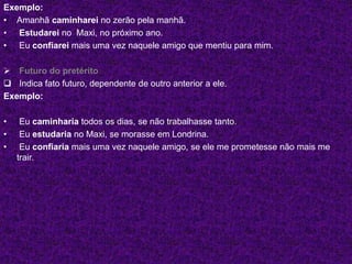 Exemplo:
• Amanhã caminharei no zerão pela manhã.
• Estudarei no Maxi, no próximo ano.
• Eu confiarei mais uma vez naquele amigo que mentiu para mim.
 Futuro do pretérito
 Indica fato futuro, dependente de outro anterior a ele.
Exemplo:
• Eu caminharia todos os dias, se não trabalhasse tanto.
• Eu estudaria no Maxi, se morasse em Londrina.
• Eu confiaria mais uma vez naquele amigo, se ele me prometesse não mais me
trair.
 