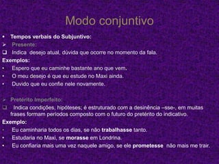 Modo conjuntivo
 Tempos verbais do Subjuntivo:
 Presente:
 Indica desejo atual, dúvida que ocorre no momento da fala.
Exemplos:
• Espero que eu caminhe bastante ano que vem.
• O meu desejo é que eu estude no Maxi ainda.
• Duvido que eu confie nele novamente.
 Pretérito Imperfeito:
 Indica condições, hipóteses; é estruturado com a desinência –sse-, em muitas
frases formam períodos composto com o futuro do pretérito do indicativo.
Exemplo:
• Eu caminharia todos os dias, se não trabalhasse tanto.
• Estudaria no Maxi, se morasse em Londrina.
• Eu confiaria mais uma vez naquele amigo, se ele prometesse não mais me trair.
 