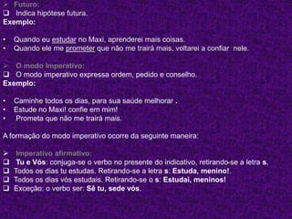  Futuro:
 Indica hipótese futura.
Exemplo:
• Quando eu estudar no Maxi, aprenderei mais coisas.
• Quando ele me prometer que não me trairá mais, voltarei a confiar nele.
 O modo Imperativo:
 O modo imperativo expressa ordem, pedido e conselho.
Exemplo:
• Caminhe todos os dias, para sua saúde melhorar .
• Estude no Maxi! confie em mim!
• Prometa que não me trairá mais.
A formação do modo imperativo ocorre da seguinte maneira:
 Imperativo afirmativo:
 Tu e Vós: conjuga-se o verbo no presente do indicativo, retirando-se a letra s.
 Todos os dias tu estudas. Retirando-se a letra s: Estuda, menino!.
 Todos os dias vós estudais. Retirando-se o s: Estudai, meninos!
 Exceção: o verbo ser: Sê tu, sede vós.
 