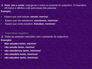  Você, nós e vocês: conjuga-se o verbo no presente do subjuntivo. O imperativo
afirmativo é idêntico a ele para essas três pessoas:
Exemplo:
• Espero que você estude: estude, menino!
• Espero que nós estudemos: estudemos, meninos!
• Espero que vocês estudem: Estudem, meninos!
 Imperativo negativo:
 Todas as pessoas coincidem com o presente do subjuntivo:
Exemplo:
• Não estudes tanto, menino!
• não estude tanto, menino!
• não estudemos tanto, meninos!
• não estudeis tanto, meninos!
• não estudem tanto, meninos!
 
