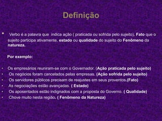 Definição
• Verbo é a palavra que indica ação ( praticada ou sofrida pelo sujeito), Fato que o
sujeito participa ativamente, estado ou qualidade do sujeito do Fenômeno da
natureza.
Por exemplo:
• Os empresários reuniram-se com o Governador. (Ação praticada pelo sujeito)
• Os negócios foram cancelados pelas empresas. (Ação sofrida pelo sujeito)
• Os servidores públicos precisam de reajustes em seus proventos.(Fato)
• As negociações estão avançadas. ( Estado)
• Os aposentados estão indignados com a proposta do Governo. ( Qualidade)
• Chove muito nesta região. ( Fenômeno da Natureza)
 