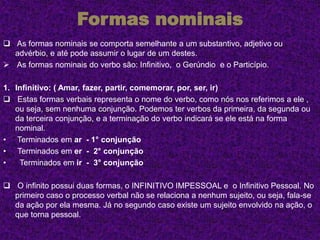 Formas nominais
 As formas nominais se comporta semelhante a um substantivo, adjetivo ou
advérbio, e até pode assumir o lugar de um destes.
 As formas nominais do verbo são: Infinitivo, o Gerúndio e o Particípio.
1. Infinitivo: ( Amar, fazer, partir, comemorar, por, ser, ir)
 Estas formas verbais representa o nome do verbo, como nós nos referimos a ele ,
ou seja, sem nenhuma conjunção. Podemos ter verbos da primeira, da segunda ou
da terceira conjunção, e a terminação do verbo indicará se ele está na forma
nominal.
• Terminados em ar - 1° conjunção
• Terminados em er - 2° conjunção
• Terminados em ir - 3° conjunção
 O infinito possui duas formas, o INFINITIVO IMPESSOAL e o Infinitivo Pessoal. No
primeiro caso o processo verbal não se relaciona a nenhum sujeito, ou seja, fala-se
da ação por ela mesma. Já no segundo caso existe um sujeito envolvido na ação, o
que torna pessoal.
 