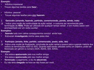 Exemplo:
• Infinitivo impessoal
• Trouxe algumas tarefas para fazer .
• Infinitivo pessoal
• Trouxe algumas tarefas para eles fazerem.
2. Gerúndio (amando, fazendo, partindo, comemorando, pondo, sendo, indo)
 Indica uma noção de continuidade da ação verbal, e costuma ser reconhecida pela
terminação do NDO. Pode ser utilizado em qualquer tempo verbal , e em muitos casos vem
acompanhado por um verbo auxiliar .
Exemplos:
• fazendo tudo com calma conseguiremos concluir ainda hoje.
• Estiveram investigando minha casa estes dias .
3. Particípio (amado, feito, partido, comemorado, posto, sido, ido)
 Indica uma noção de finalização, conclusão de ação verbal e possui para a grande maioria dos
verbos as terminações ADO ou IDO. Quando está sendo utilizado como um adjetivo, pode ser
flexionado em gênero e número (ADA, ADAS, IDA, IDAS).
Exemplo:
• Ele estava apaixonado pela sua melhor amiga.
• Ela estava apaixonada pelo seu melhor amigo.
• Terminado o julgamento, o réu foi absolvido.
• Eu não teria chegado na hora se não fosse por você.
 