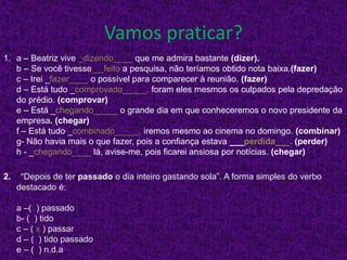 Vamos praticar?
1. a – Beatriz vive _dizendo____ que me admira bastante (dizer).
b – Se você tivesse __feito a pesquisa, não teríamos obtido nota baixa.(fazer)
c – Irei _fazer____ o possível para comparecer à reunião. (fazer)
d – Está tudo _comprovado_____, foram eles mesmos os culpados pela depredação
do prédio. (comprovar)
e – Está _chegando_____ o grande dia em que conheceremos o novo presidente da
empresa. (chegar)
f – Está tudo _combinado_____, iremos mesmo ao cinema no domingo. (combinar)
g- Não havia mais o que fazer, pois a confiança estava ___perdida___. (perder)
h - _chegando____ lá, avise-me, pois ficarei ansiosa por notícias. (chegar)
2. “Depois de ter passado o dia inteiro gastando sola”. A forma simples do verbo
destacado é:
a –( ) passado
b- ( ) tido
c – ( x ) passar
d – ( ) tido passado
e – ( ) n.d.a
 
