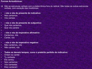Formas Arrizotônicas:
 São as estruturas verbais com a sílaba tônica fora do radical. São todas as outras estruturas
verbais, com exceção das rizotônicas.
• - nós e vós do presente do indicativo:
• Nós cantamos
• Vós cantais
• - nós e vós do presente do subjuntivo:
• Que nós cantemos
• Que vós canteis
•
• - nós e vós do imperativo afirmativo:
• Cantemos, nós
• Cantai, vós
• - nós e vós do imperativo negativo:
• Não cantemos, nós
• Não canteis, vós
• Todos os demais tempos, como o pretérito perfeito do indicativo:
• Ontem eu cantei
• Tu cantaste
• Ele cantou
• Nós cantamos
• Vós cantastes
• Eles cantaram
 