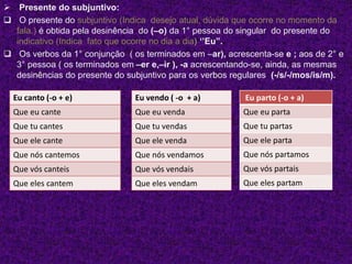  Presente do subjuntivo:
 O presente do subjuntivo (Indica desejo atual, dúvida que ocorre no momento da
fala.) é obtida pela desinência do (–o) da 1° pessoa do singular do presente do
indicativo (Indica fato que ocorre no dia a dia) ‘’Eu”.
 Os verbos da 1° conjunção ( os terminados em –ar), acrescenta-se e ; aos de 2° e
3° pessoa ( os terminados em –er e,–ir ), -a acrescentando-se, ainda, as mesmas
desinências do presente do subjuntivo para os verbos regulares (-/s/-/mos/is/m).
Eu canto (-o + e)
Que eu cante
Que tu cantes
Que ele cante
Que nós cantemos
Que vós canteis
Que eles cantem
Eu vendo ( -o + a)
Que eu venda
Que tu vendas
Que ele venda
Que nós vendamos
Que vós vendais
Que eles vendam
Eu parto (-o + a)
Que eu parta
Que tu partas
Que ele parta
Que nós partamos
Que vós partais
Que eles partam
 