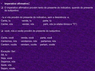 • Imperativo afirmativo:
 O imperativo afirmativo provém tanto do presente do indicativo, quando do presente
do subjuntivo:
- tu e vós provêm do presente do indicativo, sem a desinência -s;
Canta, tu vende, tu parte, tu
Cantai, vós vendei, vós parti, vós (a sílaba tônica e “TI”)
 você, nós e vocês provêm do presente do subjuntivo.
Cante, você venda, você parta, você
Cantemos, nós vendamos, nós partamos, nós
Cantem, vocês vendam, vocês partam, vocês
Exceção: Ser:
Sê, tu
Seja, você
Sejamos, nós
Sede, vós
Sejam, vocês
 