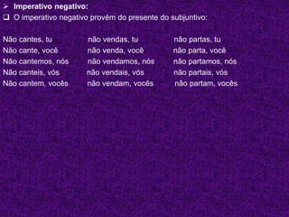  Imperativo negativo:
 O imperativo negativo provém do presente do subjuntivo:
Não cantes, tu não vendas, tu não partas, tu
Não cante, você não venda, você não parta, você
Não cantemos, nós não vendamos, nós não partamos, nós
Não canteis, vós não vendais, vós não partais, vós
Não cantem, vocês não vendam, vocês não partam, vocês
 