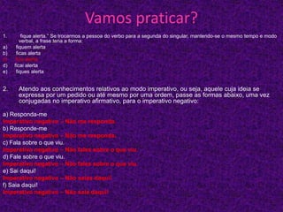 Vamos praticar?
1. fique alerta.” Se trocarmos a pessoa do verbo para a segunda do singular, mantendo-se o mesmo tempo e modo
verbal, a frase teria a forma:
a) fiquem alerta
b) ficas alerta
c) fica alerta
d) ficai alerta
e) fiques alerta
2. Atendo aos conhecimentos relativos ao modo imperativo, ou seja, aquele cuja ideia se
expressa por um pedido ou até mesmo por uma ordem, passe as formas abaixo, uma vez
conjugadas no imperativo afirmativo, para o imperativo negativo:
a) Responda-me
Imperativo negativo – Não me responda.
b) Responde-me
Imperativo negativo – Não me responda.
c) Fala sobre o que viu.
Imperativo negativo – Não fales sobre o que viu.
d) Fale sobre o que viu.
Imperativo negativo – Não fales sobre o que viu.
e) Sai daqui!
Imperativo negativo – Não saias daqui!
f) Saia daqui!
Imperativo negativo – Não saia daqui!
 