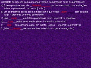 Complete as lacunas com as formas verbais demarcadas entre os parênteses:
a) É bem provável que ela _Obtenha_______ um bom resultado nas avaliações
(obter – presente do modo subjuntivo)
b) Em se tratando desse caso, é necessário que vocês _ajam______com cautela.
(agir – presente do modo subjuntivo)
c) Não __creia_____em falsas promessas (crer - imperativo negativo)
d)____Lute__ pelos seus ideais. (lutar- imperativo afirmativo)
e)___siga__ seu caminho daqui em diante. (seguir – imperativo afirmativo)
f) _Não___desista__de seus sonhos. (desistir – imperativo negativo)
 