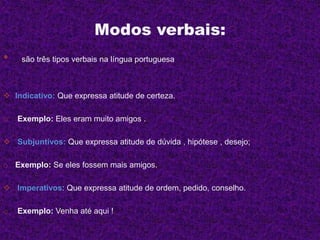Modos verbais:
• são três tipos verbais na língua portuguesa
 Indicativo: Que expressa atitude de certeza.
o Exemplo: Eles eram muito amigos .
 Subjuntivos: Que expressa atitude de dúvida , hipótese , desejo;
o Exemplo: Se eles fossem mais amigos.
 Imperativos: Que expressa atitude de ordem, pedido, conselho.
o Exemplo: Venha até aqui !
 