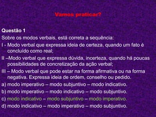 Vamos praticar?
Questão 1
Sobre os modos verbais, está correta a sequência:
I - Modo verbal que expressa ideia de certeza, quando um fato é
concluído como real;
II –Modo verbal que expressa dúvida, incerteza, quando há poucas
possibilidades de concretização da ação verbal;
III – Modo verbal que pode estar na forma afirmativa ou na forma
negativa. Expressa ideia de ordem, conselho ou pedido.
a) modo imperativo – modo subjuntivo – modo indicativo.
b) modo imperativo – modo indicativo – modo subjuntivo.
c) modo indicativo – modo subjuntivo – modo imperativo.
d) modo indicativo – modo imperativo – modo subjuntivo.
 