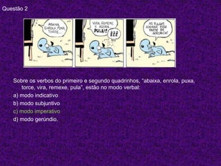 Questão 2
Sobre os verbos do primeiro e segundo quadrinhos, “abaixa, enrola, puxa,
torce, vira, remexe, pula”, estão no modo verbal:
a) modo indicativo
b) modo subjuntivo
c) modo imperativo
d) modo gerúndio.
 