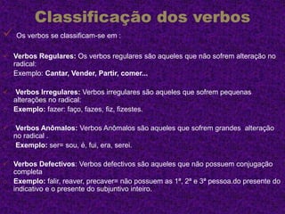 Classificação dos verbos
 Os verbos se classificam-se em :
 Verbos Regulares: Os verbos regulares são aqueles que não sofrem alteração no
radical:
o Exemplo: Cantar, Vender, Partir, comer...
 Verbos Irregulares: Verbos irregulares são aqueles que sofrem pequenas
alterações no radical:
o Exemplo: fazer: faço, fazes, fiz, fizestes.
 Verbos Anômalos: Verbos Anômalos são aqueles que sofrem grandes alteração
no radical .
o Exemplo: ser= sou, é, fui, era, serei.
 Verbos Defectivos: Verbos defectivos são aqueles que não possuem conjugação
completa
o Exemplo: falir, reaver, precaver= não possuem as 1ª, 2ª e 3ª pessoa.do presente do
indicativo e o presente do subjuntivo inteiro.
 