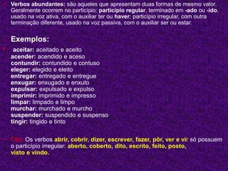  Verbos abundantes: são aqueles que apresentam duas formas de mesmo valor.
Geralmente ocorrem no particípio: particípio regular, terminado em -ado ou -ido,
usado na voz ativa, com o auxiliar ter ou haver; particípio irregular, com outra
terminação diferente, usado na voz passiva, com o auxiliar ser ou estar.
o Exemplos:
 aceitar: aceitado e aceito
acender: acendido e aceso
contundir: contundido e contuso
eleger: elegido e eleito
entregar: entregado e entregue
enxugar: enxugado e enxuto
expulsar: expulsado e expulso
imprimir: imprimido e impresso
limpar: limpado e limpo
murchar: murchado e murcho
suspender: suspendido e suspenso
tingir: tingido e tinto
 Obs: Os verbos abrir, cobrir, dizer, escrever, fazer, pôr, ver e vir só possuem
o particípio irregular: aberto, coberto, dito, escrito, feito, posto,
visto e vindo.
 