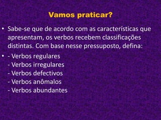 Vamos praticar?
• Sabe-se que de acordo com as características que
apresentam, os verbos recebem classificações
distintas. Com base nesse pressuposto, defina:
• - Verbos regulares
- Verbos irregulares
- Verbos defectivos
- Verbos anômalos
- Verbos abundantes
 