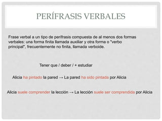 PERÍFRASIS VERBALES
Tener que / deber / + estudiar
Frase verbal a un tipo de perífrasis compuesta de al menos dos formas
verbales: una forma finita llamada auxiliar y otra forma o "verbo
principal", frecuentemente no finita, llamada verboide.
Alicia ha pintado la pared → La pared ha sido pintada por Alicia
Alicia suele comprender la lección → La lección suele ser comprendida por Alicia
 