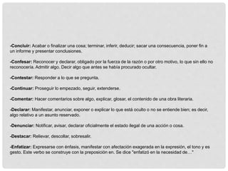 -Concluir: Acabar o finalizar una cosa; terminar, inferir, deducir; sacar una consecuencia, poner fin a
un informe y presentar conclusiones.
-Confesar: Reconocer y declarar, obligado por la fuerza de la razón o por otro motivo, lo que sin ello no
reconocería. Admitir algo. Decir algo que antes se había procurado ocultar.
-Contestar: Responder a lo que se pregunta.
-Continuar: Proseguir lo empezado, seguir, extenderse.
-Comentar: Hacer comentarios sobre algo, explicar, glosar, el contenido de una obra literaria.
-Declarar: Manifestar, anunciar, exponer o explicar lo que está oculto o no se entiende bien; es decir,
algo relativo a un asunto reservado.
-Denunciar: Notificar, avisar, declarar oficialmente el estado ilegal de una acción o cosa.
-Destacar: Relievar, descollar, sobresalir.
-Enfatizar: Expresarse con énfasis, manifestar con afectación exagerada en la expresión, el tono y es
gesto. Este verbo se construye con la preposición en. Se dice "enfatizó en la necesidad de…"
 