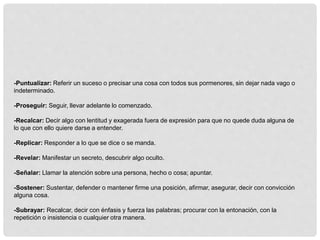 -Puntualizar: Referir un suceso o precisar una cosa con todos sus pormenores, sin dejar nada vago o
indeterminado.
-Proseguir: Seguir, llevar adelante lo comenzado.
-Recalcar: Decir algo con lentitud y exagerada fuera de expresión para que no quede duda alguna de
lo que con ello quiere darse a entender.
-Replicar: Responder a lo que se dice o se manda.
-Revelar: Manifestar un secreto, descubrir algo oculto.
-Señalar: Llamar la atención sobre una persona, hecho o cosa; apuntar.
-Sostener: Sustentar, defender o mantener firme una posición, afirmar, asegurar, decir con convicción
alguna cosa.
-Subrayar: Recalcar, decir con énfasis y fuerza las palabras; procurar con la entonación, con la
repetición o insistencia o cualquier otra manera.
 