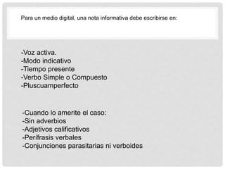 -Voz activa.
-Modo indicativo
-Tiempo presente
-Verbo Simple o Compuesto
-Pluscuamperfecto
Para un medio digital, una nota informativa debe escribirse en:
-Cuando lo amerite el caso:
-Sin adverbios
-Adjetivos calificativos
-Perífrasis verbales
-Conjunciones parasitarias ni verboides
 