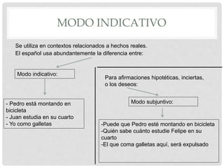 MODO INDICATIVO
El español usa abundantemente la diferencia entre:
Modo indicativo:
Modo subjuntivo:- Pedro está montando en
bicicleta
- Juan estudia en su cuarto
- Yo como galletas -Puede que Pedro esté montando en bicicleta
-Quién sabe cuánto estudie Felipe en su
cuarto
-El que coma galletas aquí, será expulsado
Se utiliza en contextos relacionados a hechos reales.
Para afirmaciones hipotéticas, inciertas,
o los deseos:
 
