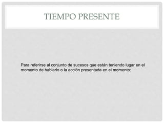 TIEMPO PRESENTE
Para referirse al conjunto de sucesos que están teniendo lugar en el
momento de hablarlo o la acción presentada en el momento:
 