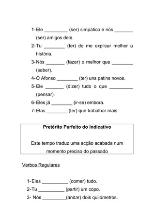 1-Ele _________ (ser) simpático e nós _______
(ser) amigos dele.
2-Tu ________ (ter) de me explicar melhor a
história.
3-Nós _______ (fazer) o melhor que ________
(saber).
4-O Afonso ________ (ter) uns patins novos.
5-Ele _______ (dizer) tudo o que _________
(pensar).
6-Eles já ________ (ir-se) embora.
7-Elas ________ (ter) que trabalhar mais.
Pretérito Perfeito do Indicativo
Este tempo traduz uma acção acabada num
momento preciso do passado
Verbos Regulares
1-Eles __________ (comer) tudo.
2-Tu __________ (partir) um copo.
3- Nós _________(andar) dois quilómetros.
 
