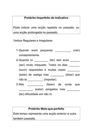 Pretérito Imperfeito do Indicativo
Pode indicar uma acção repetida no passado, ou
uma acção prolongada no passado.
Verbos Regulares e Irregulares
1-Quando eram pequenos __________ (cair)
constantemente.
2-Quando tu _________ (ter) seis anos ______
(ser) muito irrequieto. Todos os dias _______
(ouvir) raspanetes e muitas vezes ________
(estar) de castigo mas _________ (dizer) que
não te __________ (importar).
3-Nós __________ (fazer) de conta que
_________ (estar) zangados mas ________
(ter) dificuldade em não rir.
Pretérito Mais-que-perfeito
Este tempo representa uma acção anterior a outra
também passada.
 