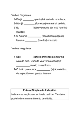 Verbos Regulares
1-Ele já ________ (partir) há mais de uma hora.
2-Nós já ________ (fornecer) o material pedido.
3-Eu _________ (escrever) tudo por isso não tive
dúvidas.
4-O António __________ (escolher) a peça de
teatro e _________ (aceitar) em cheio.
Verbos Irregulares
1-Nós ________ (ser) os primeiros a entrar na
sala de aula. Quando vos vimos chegar já
__________ (ouvir) os cantores.
2-O João que nunca __________ (ir) àquele tipo
de espectáculos, gostou imenso.
Futuro Simples do Indicativo
Indica uma acção que se há-de realizar. Também
pode indicar um sentimento de dúvida.
 