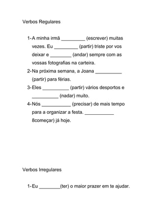 Verbos Regulares
1-A minha irmã _________ (escrever) muitas
vezes. Eu _________ (partir) triste por vos
deixar e ________ (andar) sempre com as
vossas fotografias na carteira.
2-Na próxima semana, a Joana __________
(partir) para férias.
3-Eles __________ (partir) vários desportos e
__________ (nadar) muito.
4-Nós ___________ (precisar) de mais tempo
para a organizar a festa. ___________
8começar) já hoje.
Verbos Irregulares
1-Eu ________(ter) o maior prazer em te ajudar.
 