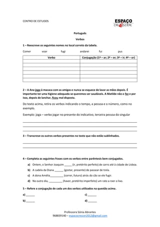 Professora Sónia Abrantes
968839140 – espacocrescer2012@gmail.com
CENTRO DE ESTUDOS
Português
Verbos
1 – Reescreve os seguintes nomes no local correto da tabela.
Comer voar fugi andarei fui pus
Verbo Conjugação (1ª – ar; 2ª – er; 3ª – ir; 4ª – or)
2 – A Ana joga à macaca com as amigas e nunca se esquece de lavar as mãos depois. É
importante ter uma higiene adequada se queremos ser saudáveis. A Matilde não o fez e por
isso, depois de lanchar, ficou mal disposta.
Do texto acima, retira os verbos indicando o tempo, a pessoa e o número, como no
exemplo.
Exemplo: joga – verbo jogar no presente do indicativo, terceira pessoa do singular
_______________________________________________________________________
_______________________________________________________________________
_______________________________________________________________________
3 – Transcreve os outros verbos presentes no texto que não estão sublinhados.
_______________________________________________________________________
_______________________________________________________________________
4 – Completa as seguintes frases com os verbos entre parêntesis bem conjugados.
a) Ontem, o Senhor Joaquim _____ (ir, pretérito perfeito) de carro até à cidade de Lisboa.
b) A cadela da Diana ______ (gostar, presente) de passear de trela.
c) A dona Amélia_________ (correr, futuro) atrás do cão se ele fugir.
d) No outro dia, _________ (haver, pretérito imperfeito) um rato a roer o lixo.
5 – Refere a conjugação de cada um dos verbos utilizados na questão acima.
a) ______
b) ______
c) ______
d) ______