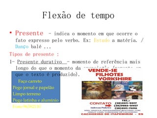 Flexão de tempo
• Presente - indica o momento em que ocorre o
fato expresso pelo verbo. Ex: Estudo a matéria. /
Danço balé ...
Tipos de presente :
1- Presente durativo - momento de referência mais
longo do que o momento da enunciação (momento em
que o texto é produzido).
Faço carreto
Pego jornal e papelão
Limpo terreno
Pego latinha e alumínio
Fone:96382110
 