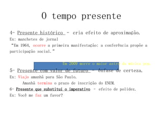 O tempo presente
4- Presente histórico – cria efeito de aproximação.
Ex: manchetes de jornal
“Em 1964, ocorre a primeira manifestação: a conferência propõe a
participação social.”
Em 2009 morre o maior astro da música pop.
5- Presente com valor de futuro – ênfase de certeza.
Ex: Viajo amanhã para São Paulo.
Amanhã termina o prazo de inscrição do ENEM.
6- Presente que substitui o imperativo – efeito de polidez.
Ex: Você me faz um favor?
 