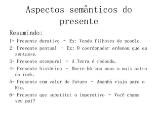 Aspectos semânticos do
presente
Resumindo:
1- Presente durativo – Ex: Vendo filhotes de poodle.
2- Presente pontual – Ex: O coordenador ordenou que eu
sentasse.
3- Presente atemporal – A Terra é redonda.
4- Presente histórico – Morre há cem anos o mais astro
do rock.
5- Presente com valor de futuro – Amanhã viajo para o
Rio.
6- Presente que substitui o imperativo – Você chama
seu pai?
 