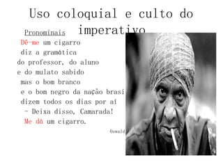 Uso coloquial e culto do
imperativo
Pronominais
Dê-me um cigarro
diz a gramática
do professor, do aluno
e do mulato sabido
mas o bom branco
e o bom negro da nação brasileira
dizem todos os dias por aí
- Deixa disso, Camarada!
Me dá um cigarro.
Oswald de Andrade
 