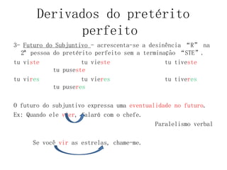 Derivados do pretérito
perfeito
3- Futuro do Subjuntivo - acrescenta-se a desinência “R” na
2ª pessoa do pretérito perfeito sem a terminação “STE”.
tu viste tu vieste tu tiveste
tu puseste
tu vires tu vieres tu tiveres
tu puseres
O futuro do subjuntivo expressa uma eventualidade no futuro.
Ex: Quando ele vier, falará com o chefe.
Paralelismo verbal
Se você vir as estrelas, chame-me.
 