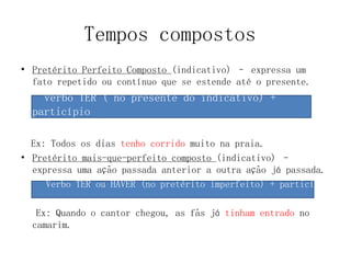 Tempos compostos
• Pretérito Perfeito Composto (indicativo) – expressa um
fato repetido ou contínuo que se estende até o presente.
verbo TER ( no presente do indicativo) +
particípio
Ex: Todos os dias tenho corrido muito na praia.
• Pretérito mais-que-perfeito composto (indicativo) –
expressa uma ação passada anterior a outra ação já passada.
Verbo TER ou HAVER (no pretérito imperfeito) + particípio
Ex: Quando o cantor chegou, as fãs já tinham entrado no
camarim.
 