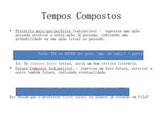 Tempos Compostos
• Pretérito mais-que-perfeito (subjuntivo) - expressa uma ação
passada anterior a outra ação já passada, indicando uma
probabilidade ou uma ação irreal no passado.
Verbo TER ou HAVER (no pret. imp. do subj.) + particípio
Ex: Se tivesse feito letras, seria um bom crítico literário.
• Futuro Composto (subjuntivo) – expressa um fato futuro, anterior a
outro também futuro, indicando eventualidade.
V erbo TER ou HAVER no futuro do subj. + particípio
Ex: Assim que o professor tiver saído, os alunos já estarão em fila?
 