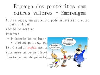 Emprego dos pretéritos com
outros valores - Embreagem
Muitas vezes, um pretérito pode substituir o outro
para indicar
efeito de sentido.
Observe:
1- O imperfeito no lugar do presente do indicativo
– efeito: polidez, educação.
Ex: O senhor podia apontar
esta arma em outra direção?
(podia em vez de poderia)
 