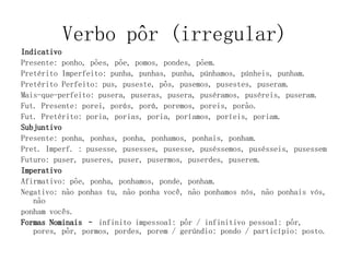 Verbo pôr (irregular)
Indicativo
Presente: ponho, pões, põe, pomos, pondes, põem.
Pretérito Imperfeito: punha, punhas, punha, púnhamos, púnheis, punham.
Pretérito Perfeito: pus, puseste, pôs, pusemos, pusestes, puseram.
Mais-que-perfeito: pusera, puseras, pusera, puséramos, puséreis, puseram.
Fut. Presente: porei, porás, porá, poremos, poreis, porão.
Fut. Pretérito: poria, porias, poria, poríamos, poríeis, poriam.
Subjuntivo
Presente: ponha, ponhas, ponha, ponhamos, ponhais, ponham.
Pret. Imperf. : pusesse, pusesses, pusesse, puséssemos, pusésseis, pusessem
Futuro: puser, puseres, puser, pusermos, puserdes, puserem.
Imperativo
Afirmativo: põe, ponha, ponhamos, ponde, ponham.
Negativo: não ponhas tu, não ponha você, não ponhamos nós, não ponhais vós,
não
ponham vocês.
Formas Nominais – infinito impessoal: pôr / infinitivo pessoal: pôr,
pores, pôr, pormos, pordes, porem / gerúndio: pondo / particípio: posto.
 