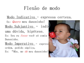 Flexão de modo
Modo Indicativo - expressa certeza.
Ex: Quero meu danoninho!
Modo Subjuntivo – indica
uma dúvida, hipótese.
Ex: Seu eu fosse você só comia
Danoninho.
Modo Imperativo – expressa
ordem, pedido súplica.
Ex: “Mãe, me dá meu danoninho!”
 